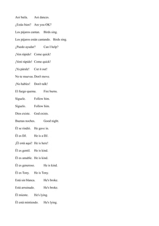 Aoi baila.

Aoi dances.

¿Estás bien? Are you OK?
Los pájaros cantan.

Birds sing.

Los pájaros están cantando. Birds sing.
¿Puedo ayudar?

Can I help?

¡Ven rápido! Come quick!
¡Vení rápido! Come quick!
¡Ya párale!

Cut it out!

No te muevas. Don't move.
¡No hables!

Don't talk!

El fuego quema.

Fire burns.

Síguele.

Follow him.

Síguelo.

Follow him.

Dios existe.

God exists.

Buenas noches.

Good night.

Él se rindió.

He gave in.

Él es DJ.

He is a DJ.

¡Él está aquí! He is here!
Él es gentil.

He is kind.

Él es amable. He is kind.
Él es generoso.
Él es Tony.

He is kind.

He is Tony.

Está sin blanca.

He's broke.

Está arruinado.

He's broke.

Él miente.

He's lying.

Él está mintiendo.

He's lying.

 