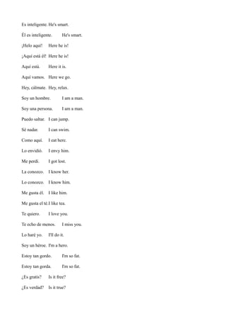 Es inteligente. He's smart.
Él es inteligente.
¡Helo aquí!

He's smart.

Here he is!

¡Aquí está él! Here he is!
Aquí está.

Here it is.

Aquí vamos. Here we go.
Hey, cálmate. Hey, relax.
Soy un hombre.

I am a man.

Soy una persona.

I am a man.

Puedo saltar. I can jump.
Sé nadar.

I can swim.

Como aquí.

I eat here.

Lo envidió.

I envy him.

Me perdí.

I got lost.

La conozco.

I know her.

Lo conozco. I know him.
Me gusta él. I like him.
Me gusta el té.I like tea.
Te quiero.

I love you.

Te echo de menos.
Lo haré yo.

I miss you.

I'll do it.

Soy un héroe. I'm a hero.
Estoy tan gordo.

I'm so fat.

Estoy tan gorda.

I'm so fat.

¿Es gratis?

Is it free?

¿Es verdad?

Is it true?

 