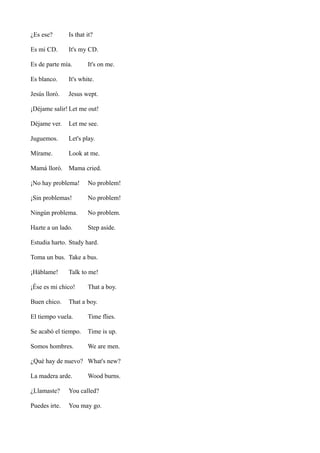 ¿Es ese?

Is that it?

Es mi CD.

It's my CD.

Es de parte mía.

It's on me.

Es blanco.

It's white.

Jesús lloró.

Jesus wept.

¡Déjame salir! Let me out!
Déjame ver.

Let me see.

Juguemos.

Let's play.

Mírame.

Look at me.

Mamá lloró. Mama cried.
¡No hay problema!

No problem!

¡Sin problemas!

No problem!

Ningún problema.

No problem.

Hazte a un lado.

Step aside.

Estudia harto. Study hard.
Toma un bus. Take a bus.
¡Háblame!

Talk to me!

¡Ése es mi chico!
Buen chico.

That a boy.

That a boy.

El tiempo vuela.

Time flies.

Se acabó el tiempo.

Time is up.

Somos hombres.

We are men.

¿Qué hay de nuevo? What's new?
La madera arde.

Wood burns.

¿Llamaste?

You called?

Puedes irte.

You may go.

 