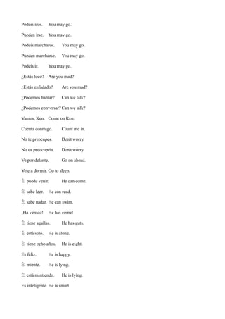 Podéis iros.

You may go.

Pueden irse.

You may go.

Podéis marcharos.

You may go.

Pueden marcharse.

You may go.

Podéis ir.

You may go.

¿Estás loco? Are you mad?
¿Estás enfadado?

Are you mad?

¿Podemos hablar?

Can we talk?

¿Podemos conversar? Can we talk?
Vamos, Ken. Come on Ken.
Cuenta conmigo.

Count me in.

No te preocupes.

Don't worry.

No os preocupéis.

Don't worry.

Ve por delante.

Go on ahead.

Vete a dormir. Go to sleep.
Él puede venir.
Él sabe leer.

He can come.

He can read.

Él sabe nadar. He can swim.
¡Ha venido!

He has come!

Él tiene agallas.
Él está solo.

He has guts.

He is alone.

Él tiene ocho años.

He is eight.

Es feliz.

He is happy.

Él miente.

He is lying.

Él está mintiendo.

He is lying.

Es inteligente. He is smart.

 