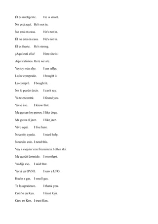 Él es inteligente.

He is smart.

No está aquí. He's not in.
No está en casa.

He's not in.

Él no está en casa.

He's not in.

Él es fuerte.

He's strong.

¡Aquí está ella!

Here she is!

Aquí estamos. Here we are.
Yo soy más alto.

I am taller.

Lo he comprado.

I bought it.

Lo compré.

I bought it.

No lo puedo decir.

I can't say.

Ya te encontré.

I found you.

Yo se eso.

I know that.

Me gustan los perros. I like dogs.
Me gusta el jazz.
Vivo aquí.

I like jazz.

I live here.

Necesito ayuda.

I need help.

Necesito esto. I need this.
Voy a esquiar con frecuencia.I often ski.
Me quedé dormido.
Yo dije eso.

I overslept.

I said that.

Yo vi un OVNI.

I saw a UFO.

Huelo a gas. I smell gas.
Te lo agradezco.

I thank you.

Confío en Ken.

I trust Ken.

Creo en Ken. I trust Ken.

 