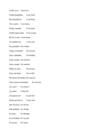 Confío en ti. I trust you.
Estaba despedido.

I was fired.

Me despidieron.

I was fired.

Tuve suerte.

I was lucky.

Estaba cansado.

I was tired.

Estaba equivocado.

I was wrong.

Me fui a casa. I went home.
Yo también fui.

I went, too.

Soy panadero. I'm a baker.
Tengo curiosidad.

I'm curious.

Estoy saludable.

I'm healthy.

Estoy casado. I'm married.
Estoy casada. I'm married.
Hablo en serio.

I'm serious.

Estoy tan lleno.

I'm so full.

Me muero de hambre.I'm starved.
Estoy muerto de hambre.
¿Es suyo?

Is it yours?

¿Es todo?

I'm starved.

Is that all?

¡No puede ser!

It can't be!

Puede que llueva.

It may rain.

Son 50 yenes. It's 50 yen.
Está nublado. It's cloudy.
Es lunes.

It's Monday.

Es mi trabajo. It's my job.
Es secreto.

It's secret.

 