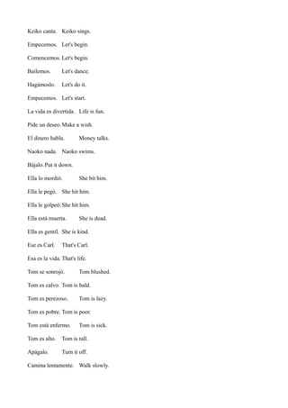 Keiko canta. Keiko sings.
Empecemos. Let's begin.
Comencemos. Let's begin.
Bailemos.

Let's dance.

Hagámoslo.

Let's do it.

Empecemos. Let's start.
La vida es divertida. Life is fun.
Pide un deseo. Make a wish.
El dinero habla.

Money talks.

Naoko nada. Naoko swims.
Bájalo. Put it down.
Ella lo mordió.

She bit him.

Ella le pegó. She hit him.
Ella le golpeó. She hit him.
Ella está muerta.

She is dead.

Ella es gentil. She is kind.
Ese es Carl.

That's Carl.

Esa es la vida. That's life.
Tom se sonrojó.

Tom blushed.

Tom es calvo. Tom is bald.
Tom es perezoso.

Tom is lazy.

Tom es pobre. Tom is poor.
Tom está enfermo.

Tom is sick.

Tom es alto.

Tom is tall.

Apágalo.

Turn it off.

Camina lentamente. Walk slowly.

 
