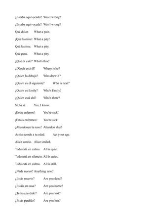 ¿Estaba equivocado? Was I wrong?
¿Estaba equivocada? Was I wrong?
Qué dolor.

What a pain.

¡Qué lástima! What a pity!
Qué lástima. What a pity.
Qué pena.

What a pity.

¿Qué es esto? What's this?
¿Dónde está él?

Where is he?

¿Quién lo dibujó?

Who drew it?

¿Quién es el siguiente?

Who is next?

¿Quién es Emily?

Who's Emily?

¿Quién está ahí?

Who's there?

Sí, lo sé.

Yes, I know.

¡Estás enfermo!

You're sick!

¡Estáis enfermos!

You're sick!

¡Abandonen la nave! Abandon ship!
Actúa acorde a tu edad.

Act your age.

Alice sonrió. Alice smiled.
Todo está en calma. All is quiet.
Todo está en silencio. All is quiet.
Todo está en calma. All is still.
¿Nada nuevo? Anything new?
¿Estás muerto?

Are you dead?

¿Estáis en casa?

Are you home?

¿Te has perdido?

Are you lost?

¿Estás perdido?

Are you lost?

 