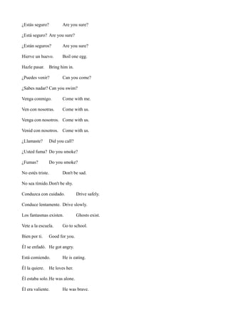 ¿Estás seguro?

Are you sure?

¿Está seguro? Are you sure?
¿Están seguros?

Are you sure?

Hierve un huevo.

Boil one egg.

Hazle pasar.

Bring him in.

¿Puedes venir?

Can you come?

¿Sabes nadar? Can you swim?
Venga conmigo.

Come with me.

Ven con nosotras.

Come with us.

Venga con nosotros. Come with us.
Venid con nosotros. Come with us.
¿Llamaste?

Did you call?

¿Usted fuma? Do you smoke?
¿Fumas?

Do you smoke?

No estés triste.

Don't be sad.

No sea tímido.Don't be shy.
Conduzca con cuidado.

Drive safely.

Conduce lentamente. Drive slowly.
Los fantasmas existen.
Vete a la escuela.
Bien por ti.

Ghosts exist.

Go to school.

Good for you.

Él se enfadó. He got angry.
Está comiendo.
Él la quiere.

He is eating.

He loves her.

Él estaba solo. He was alone.
Él era valiente.

He was brave.

 