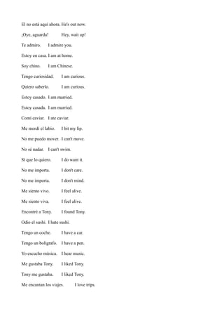 El no está aquí ahora. He's out now.
¡Oye, aguarda!
Te admiro.

Hey, wait up!

I admire you.

Estoy en casa. I am at home.
Soy chino.

I am Chinese.

Tengo curiosidad.

I am curious.

Quiero saberlo.

I am curious.

Estoy casado. I am married.
Estoy casada. I am married.
Comí caviar. I ate caviar.
Me mordí el labio.

I bit my lip.

No me puedo mover. I can't move.
No sé nadar. I can't swim.
Sí que lo quiero.

I do want it.

No me importa.

I don't care.

No me importa.

I don't mind.

Me siento vivo.

I feel alive.

Me siento viva.

I feel alive.

Encontré a Tony.

I found Tony.

Odio el sushi. I hate sushi.
Tengo un coche.

I have a car.

Tengo un bolígrafo. I have a pen.
Yo escucho música. I hear music.
Me gustaba Tony.

I liked Tony.

Tony me gustaba.

I liked Tony.

Me encantan los viajes.

I love trips.

 