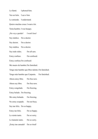 Lo llamé.

I phoned him.

Veo un león. I see a lion.
Lo entiendo. I understand.
Quiero muchas cosas. I want a lot.
Tenía hambre. I was hungry.
¡No voy a perder!

I won't lose!

Soy médico. I'm a doctor.
Soy doctor.

I'm a doctor.

Soy médica. I'm a doctor.
Soy todo oídos.

I'm all ears.

Estoy confuso.

I'm confused.

Estoy confusa.I'm confused.
Me muero de hambre.I'm famished.
Tengo más hambre que Dios talento. I'm famished.
Tengo más hambre que Carpanta.
Ahora estoy libre.

I'm free now.

Ahora soy libre.

I'm free now.

Estoy congelado.

I'm freezing.

Estoy helado. I'm freezing.
Me estoy helando.

I'm freezing.

No estoy ocupado.

I'm not busy.

Soy tan feliz. I'm so happy.
Estoy tan feliz.

I'm so happy.

Lo siento tanto.

I'm so sorry.

Lo lamento tanto.

I'm so sorry.

¡Estoy tan cansado! I'm so tired!

I'm famished.

 