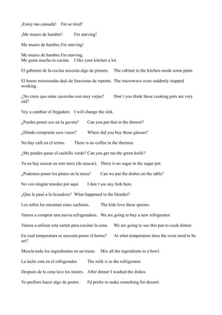 ¡Estoy tan cansada!

I'm so tired!

¡Me muero de hambre!

I'm starving!

Me muero de hambre.I'm starving!
Me muero de hambre.I'm starving.
Me gusta mucho tu cocina. I like your kitchen a lot.
El gabinete de la cocina necesita algo de pintura.

The cabinet in the kitchen needs some paint.

El horno microondas dejó de funcionar de repente. The microwave oven suddenly stopped
working.
¿No crees que estas cacerolas son muy viejas?
old?

Don´t you think those cooking pots are very

Voy a cambiar el fregadero. I will change the sink.
¿Puedes poner eso en la gaveta?

Can you put that in the drawer?

¿Dónde compraste esos vasos?

Where did you buy those glasses?

No hay café en el termo.

There is no coffee in the thermos.

¿Me puedes pasar el cuchillo verde? Can you get me the green knife?
Ya no hay azucar en este tarro (de azucar). There is no sugar in the sugar pot.
¿Podemos poner los platos en la mesa?
No veo ningún tenedor por aquí.

Can we put the dishes on the table?

I don´t see any fork here.

¿Que le pasó a la licuadora? What happened to the blender?
Los niños les encantan estas cucharas.

The kids love these spoons.

Vamos a comprar una nueva refrigeradora. We are going to buy a new refrigerator.
Vamos a utilizar esta sartén para cocinar la cena.

We are going to use this pan to cook dinner.

En cual temperatura se necesita poner el horno?
set?

At what temperature does the oven need to be

Mezcla todo los ingredientes en un traste.
La leche esta en el refrigerador.

Mix all the ingredients in a bowl.

The milk is in the refrigerator.

Después de la cena lave los trastes. After dinner I washed the dishes.
Yo prefiero hacer algo de postre.

I'd prefer to make something for dessert.

 
