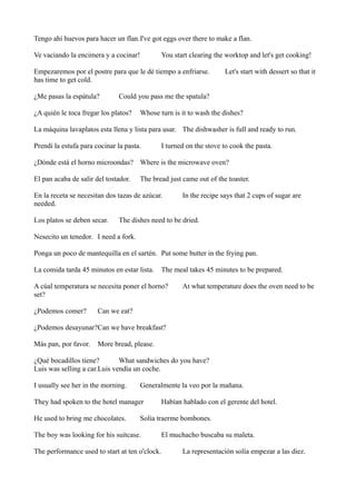 Tengo ahí huevos para hacer un flan.I've got eggs over there to make a flan.
Ve vaciando la encimera y a cocinar!

You start clearing the worktop and let's get cooking!

Empezaremos por el postre para que le dé tiempo a enfriarse.
has time to get cold.
¿Me pasas la espátula?

Let's start with dessert so that it

Could you pass me the spatula?

¿A quién le toca fregar los platos?

Whose turn is it to wash the dishes?

La máquina lavaplatos esta llena y lista para usar. The dishwasher is full and ready to run.
Prendí la estufa para cocinar la pasta.

I turned on the stove to cook the pasta.

¿Dónde está el horno microondas? Where is the microwave oven?
El pan acaba de salir del tostador.

The bread just came out of the toaster.

En la receta se necesitan dos tazas de azúcar.
needed.
Los platos se deben secar.

In the recipe says that 2 cups of sugar are

The dishes need to be dried.

Nesecito un tenedor. I need a fork.
Ponga un poco de mantequilla en el sartén. Put some butter in the frying pan.
La comida tarda 45 minutos en estar lista.

The meal takes 45 minutes to be prepared.

A cúal temperatura se necesita poner el horno?
set?
¿Podemos comer?

At what temperature does the oven need to be

Can we eat?

¿Podemos desayunar?Can we have breakfast?
Más pan, por favor.

More bread, please.

¿Qué bocadillos tiene?
What sandwiches do you have?
Luis was selling a car.Luis vendía un coche.
I usually see her in the morning.

Generalmente la veo por la mañana.

They had spoken to the hotel manager
He used to bring me chocolates.

Habían hablado con el gerente del hotel.

Solía traerme bombones.

The boy was looking for his suitcase.
The performance used to start at ten o'clock.

El muchacho buscaba su maleta.
La representación solía empezar a las diez.

 