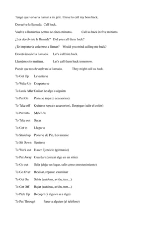 Tengo que volver a llamar a mi jefe. I have to call my boss back,
Devuelve la llamada. Call back.
Vuelve a llamarnos dentro de cinco minutos.

Call us back in five minutes.

¿Les devolviste la llamada? Did you call them back?
¿Te importaría volverme a llamar? Would you mind calling me back?
Devotvámosle la llamada.

Let's call him back.

Llamémoslos mañana.

Let's call them back tomorrow.

Puede que nos devuelvan la llamada.
To Get Up

They might call us back.

Levantarse

To Wake Up Despertarse
To Look After Cuidar de algo o alguien
To Put On

Ponerse ropa (o accesorios)

To Take off

Quitarse ropa (o accesorios), Despegar (salir el avión)

To Put Into

Meter en

To Take out

Sacar

To Get to

Llegar a

To Stand up

Ponerse de Pie, Levantarse

To Sit Down Sentarse
To Work out Hacer Ejercicio (gimnasio)
To Put Away Guardar (colocar algo en un sitio)
To Go out

Salir (dejar un lugar, salir como entretenimiento)

To Go Over

Revisar, repasar, examinar

To Get On

Subir (autobus, avión, tren...)

To Get Off

Bajar (autobus, avión, tren...)

To Pick Up

Recoger (a alguien o a algo)

To Put Through

Pasar a alguien (el teléfono)

 