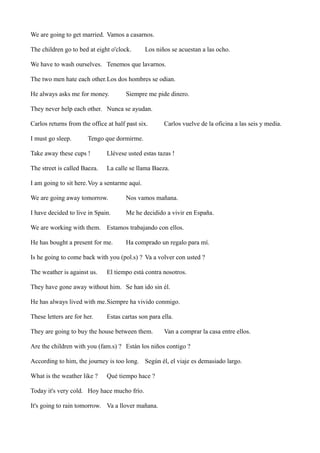 We are going to get married. Vamos a casarnos.
The children go to bed at eight o'clock.

Los niños se acuestan a las ocho.

We have to wash ourselves. Tenemos que lavarnos.
The two men hate each other.Los dos hombres se odian.
He always asks me for money.

Siempre me pide dinero.

They never help each other. Nunca se ayudan.
Carlos returns from the office at half past six.
I must go sleep.

Carlos vuelve de la oficina a las seis y media.

Tengo que dormirme.

Take away these cups !

Llévese usted estas tazas !

The street is called Baeza.

La calle se llama Baeza.

I am going to sit here.Voy a sentarme aquí.
We are going away tomorrow.

Nos vamos mañana.

I have decided to live in Spain.

Me he decidido a vivir en España.

We are working with them. Estamos trabajando con ellos.
He has bought a present for me.

Ha comprado un regalo para mí.

Is he going to come back with you (pol.s) ? Va a volver con usted ?
The weather is against us.

El tiempo está contra nosotros.

They have gone away without him. Se han ido sin él.
He has always lived with me.Siempre ha vivido conmigo.
These letters are for her.

Estas cartas son para ella.

They are going to buy the house between them.

Van a comprar la casa entre ellos.

Are the children with you (fam.s) ? Están los niños contigo ?
According to him, the journey is too long. Según él, el viaje es demasiado largo.
What is the weather like ?

Qué tiempo hace ?

Today it's very cold. Hoy hace mucho frío.
It's going to rain tomorrow. Va a llover mañana.

 