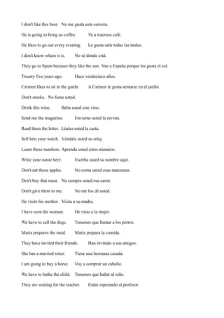 I don't like this beer. No me gusta esta cerveza.
He is going to bring us coffee.

Va a traernos café.

He likes to go out every evening.

Le gusta salir todas las tardes.

I don't know where it is.

No sé dónde está.

They go to Spain because they like the sun. Van a España porque les gusta el sol.
Twenty five years ago.

Hace veinticinco años.

Carmen likes to sit in the gardn.

A Carmen le gusta sentarse en el jardín.

Don't smoke. No fume usted.
Drink this wine.

Beba usted este vino.

Send me the magazine.

Envíeme usted la revista.

Read them the letter. Léales usted la carta.
Sell him your watch. Véndale usted su reloj.
Learn these numbers. Aprenda usted estos números.
Write your name here.

Escriba usted su nombre aquí.

Don't eat those apples.

No coma usted esas manzanas.

Don't buy that meat. No compre usted esa carne.
Don't give them to me.

No me los dé usted.

He visits his mother. Visita a su madre.
I have seen the woman.

He visto a la mujer.

We have to call the dogs.

Tenemos que llamar a los perros.

María prepares the meal.

María prepara la comida.

They have invited their friends.

Han invitado a sus amigos.

She has a married sister.

Tiene una hermana casada.

I am going to buy a horse.

Voy a comprar un caballo.

We have to bathe the child. Tenemos que bañar al niño.
They are waiting for the teacher.

Están esperando al profesor.

 