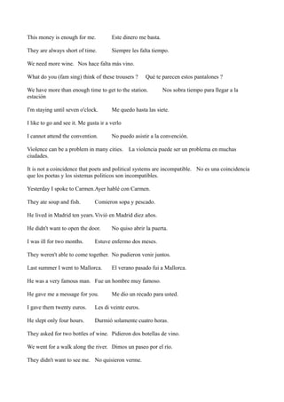This money is enough for me.

Este dinero me basta.

They are always short of time.

Siempre les falta tiempo.

We need more wine. Nos hace falta más vino.
What do you (fam sing) think of these trousers ?

Qué te parecen estos pantalones ?

We have more than enough time to get to the station.
estación
I'm staying until seven o'clock.

Nos sobra tiempo para llegar a la

Me quedo hasta las siete.

I like to go and see it. Me gusta ir a verlo
I cannot attend the convention.

No puedo asistir a la convención.

Violence can be a problem in many cities. La violencia puede ser un problema en muchas
ciudades.
It is not a coincidence that poets and political systems are incompatible. No es una coincidencia
que los poetas y los sistemas politicos son incompatibles.
Yesterday I spoke to Carmen.Ayer hablé con Carmen.
They ate soup and fish.

Comieron sopa y pescado.

He lived in Madrid ten years. Vivió en Madrid diez años.
He didn't want to open the door.
I was ill for two months.

No quiso abrir la puerta.

Estuve enfermo dos meses.

They weren't able to come together. No pudieron venir juntos.
Last summer I went to Mallorca.

El verano pasado fui a Mallorca.

He was a very famous man. Fue un hombre muy famoso.
He gave me a message for you.

Me dio un recado para usted.

I gave them twenty euros.

Les di veinte euros.

He slept only four hours.

Durmió solamente cuatro horas.

They asked for two bottles of wine. Pidieron dos botellas de vino.
We went for a walk along the river. Dimos un paseo por el río.
They didn't want to see me. No quisieron verme.

 