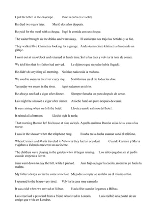 I put the letter in the envelope.
He died two years later.

Puse la carta en el sobre.

Murió dos años después.

He paid for the meal with a cheque. Pagó la comida con un cheque.
The waiter brought us the drinks and went away.

El camarero nos trajo las bebidas y se fue.

They walked five kilometres looking for a garage. Anduvieron cinco kilómetros buscando un
garaje.
I went out at ten o'clock and returned at lunch time. Salí a las diez y volví a la hora de comer.
We told him that his father had arrived.

Le dijimos que su padre había llegado.

He didn't do anything all morning. No hizo nada toda la mañana.
We used to swim in the river every day.
Yesterday we swam in the river.

Nadábamos en el río todos los días.

Ayer nadamos en el río.

He always smoked a cigar after dinner.

Siempre fumaba un puro después de cenar.

Last night he smoked a cigar after dinner.

Anoche fumó un puro después de cenar.

It was raining when we left the hotel.

Llovía cuando salimos del hotel.

It rained all afternoon.

Llovió toda la tarde.

That morning Ramón left his house at nine o'clock. Aquella mañana Ramón salió de su casa a las
nueve.
I was in the shower when the telephone rang.

Estaba en la ducha cuando sonó el teléfono.

When Carmen and María traveled to Valencia they had an accident.
viajaban a Valencia tuvieron un accidente.
The children were playing in the garden when it began raining.
cuando empezó a llover.
Juan went down to pay the bill, while I packed.
maleta.

Cuando Carmen y María

Los niños jugaban en el jardín

Juan bajó a pagar la cuenta, mientras yo hacía la

My father always sat in the same armchair. Mi padre siempre se sentaba en el mismo sillón.
I returned to the house very tired.

Volví a la casa muy cansado.

It was cold when we arrived at Bilbao.

Hacía frío cuando llegamos a Bilbao.

Luis received a postcard from a friend who lived in London.
amigo que vivía en Londres.

Luis recibió una postal de un

 