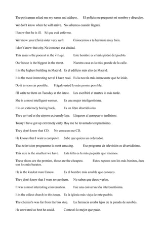 The policeman asked me my name and address.

El policía me preguntó mi nombre y dirección.

We don't know when he will arrive. No sabemos cuando llegará.
I know that he is ill. Sé que está enfermo.
We know your (fam) sister very well.

Conocemos a tu hermana muy bien.

I don't know that city. No conozco esa ciudad.
This man is the poorest in the village.

Este hombre es el más pobre del pueblo.

Our house is the biggest in the street.

Nuestra casa es la más grande de la calle.

It is the highest building in Madrid. Es el edificio más alto de Madrid.
It is the most interesting novel I have read. Es la novela más interesante que he leído.
Do it as soon as possible.

Hágalo usted lo más pronto possible.

I'll write to them on Tuesday at the latest.

Les escribiré el martes lo más tarde.

She is a most intelligent woman.

Es una mujer inteligentísima.

It is an extremely boring book.

Es un libro aburridísimo.

They arrived at the airport extremely late.

Llegaron al aeropuerto tardísimo.

Today I have got up extremely early. Hoy me he levantado tempranísimo.
They don't know that CD.

No conocen ese CD.

He knows that I want a computer.

Sabe que quiero un ordenador.

That television programme is most amusing.
This size is the smallest we have.

Ese programa de televisión es divertidísimo.

Esta talla es la más pequeña que tenemos.

These shoes are the prettiest, those are the cheapest.
son los más baratos.
He is the kindest man I know.

Estos zapatos son los más bonitos, ésos

Es el hombre más amable que conozco.

They don't know that I want to see them.

No saben que deseo verles.

It was a most interesting conversation.

Fue una conversación interesantísima.

It is the oldest church in this town. Es la iglesia más vieja de este pueblo.
The chemist's was far from the bus stop.
He answered as best he could.

La farmacia estaba lejos de la parada de autobús.

Contestó lo mejor que pudo.

 