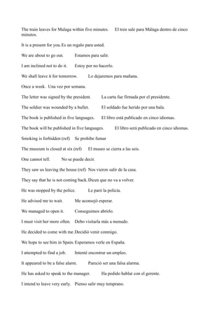 The train leaves for Malaga within five minutes.
minutos.

El tren sale para Málaga dentro de cinco

It is a present for you.Es un regalo para usted.
We are about to go out.

Estamos para salir.

I am inclined not to do it.

Estoy por no hacerlo.

We shall leave it for tomorrow.

Lo dejaremos para mañana.

Once a week. Una vez por semana.
The letter was signed by the president.

La carta fue firmada por el presidente.

The soldier was wounded by a bullet.

El soldado fue herido por una bala.

The book is published in five languages.

El libro está publicado en cinco idiomas.

The book will be published in five languages.
Smoking is forbidden (ref)

Se prohibe fumar

The museum is closed at six (ref)
One cannot tell.

El libro será publicado en cinco idiomas.

El museo se cierra a las seis.

No se puede decir.

They saw us leaving the house (ref) Nos vieron salir de la casa.
They say that he is not coming back. Dicen que no va a volver.
He was stopped by the police.

Le paró la policía.

He advised me to wait.

Me aconsejó esperar.

We managed to open it.

Conseguimos abrirlo.

I must visit her more often. Debo visitarla más a menudo.
He decided to come with me. Decidió venir conmigo.
We hope to see him in Spain. Esperamos verle en España.
I attempted to find a job.

Intenté encontrar un empleo.

It appeared to be a false alarm.

Pareció ser una falsa alarma.

He has asked to speak to the manager.

Ha pedido hablar con el gerente.

I intend to leave very early. Pienso salir muy temprano.

 