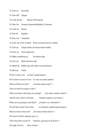 To Turn on

Encender

To Turn Off

Apagar

To Look up (in)

Buscar Información

To Take On

Asumir (responsabilidades), Contratar

To Look for

Buscar

To Tell off

Regañar

To Run over Atropellar
To Look out of the window Mirar, asomarse por la ventana
To Turn up

Llegar (tarde, de forma improvisada)

To show up

Venir (aparecer)

To Make something up
To Give up

Invertarse algo

Dejar de hacer algo

To Speak up Hablar mas alto (decir lo que piensas)
To Shut up

Callar

I'll do it when I can

Lo hare cuando pueda 1

I'll see him as soon as I can Le vere en cuanto pueda 1
When will they be here?

¿Cuando estaran aqui? 1

I have no idea No tengo ni idea 1
Don't you know when they are coming?

¿No sabes cuando vienen? 1

They'll come when I call them

Vendran cuando yo les llame 1

When are you going to call them?

¿Cuando vas a llamarles? 1

I'll call them when I have time

Les llamare cuando tenga tiempo 1

Don't you have time now?

¿No tienes tiempo ahora? 1

Of course I do Por supuesto que si 1
Then why don't you do it?
All right, I'll do it

Entonces ¿por que no lo haces? 1

Vale, lo hare 1

 