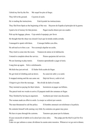 I dried my feet by the fire.

Me sequé los pies al fuego.

They fell to the ground.

Cayeron al suelo.

He is reading the instructions.

Está leyendo las instrucciones.

They fled from Spain at the beginning of the war. Huyeron de España al principio de la guerra.
I paid a lot of money for that picture.

Pagué mucho dinero por ese cuadro.

Pick up the luggage, please. Coja usted el equipaje, por favor.
He thought that the shop was closed.Creyó que la tienda estaba cerrada.
I managed to speak with them.
He advised us to hire a car.

Conseguí hablar con ellos.

Nos aconsejó alquilar un coche.

They tried to come into the room.

Trataron de entrar en la habitación.

I intend to complain about the service.
We are learning to play tennis.

Pienso quejarme del servicio.

Estamos aprendiendo a jugar al tenis.

I rang him up again. Volví a telefonearle.
Mr.Solís has just arrived.

El Señor Solís acaba de llegar.

He got tired of climbing and sat down.

Se cansó de subir y se sentó.

It stopped raining and the sun came out.

Dejó de llover y salió el sol.

I forgot to give him the message.

Me olvidé de darle el recado.

They insisted on paying for their tickets.

Insistieron en pagar sus billetes.

The parcel took two weeks to arrive. El paquete tardó dos semanas en llegar.
They finished by having an argument.

Acabaron por tener una discusión.

The woman made an effort to smile. La mujer se esforzó por sonreir.
The man threatened to call the police.

El hombre amenazó con telefonear a la policía.

He contents himself with earning very little. Se contenta con ganar muy poco
We have to pass through the customs.

Tenemos que pasar por la Aduana.

El juez encarceló al ladrón en la cárcel por cinco años.
The judge put the thief in jail for five
years.
Cada vez que salimos a cenar, dividimos la cuenta entre nosotros. Whenever we go out to dinner,

 