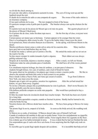 we divide the check among us.
El costo de vida subió y el propietario aumentó la renta. The cost of living went up and the
landlord raised the rent.
El dueño de la estación de radio es una companía de seguro.
The owner of the radio station is
an insurance company.
El taxi paró enfrente de la casa.
The taxi stopped in front of the house.
El carnicero siempre corta el pollo para la paella. The butcher always cuts up the chicken for the
paella.
El cuarteto tocó una de las piezas de Mozart que a mí más me gusta.
The quartet played one of
the pieces of Mozart I liked most.
En el primer día de clase, todos llevaban ropa nueva.
On the first day of class, everyone wore
new clothes.
Carmen parece ser menor que su hermana. Carmen appears to be younger than her sister.
Para ir a la peluquería, debo cruzar la calle. To go to the barber shop, I must cross the street.
En la primavera, flores silvestres florecen en el desierto. In the spring, wild flowers bloom in the
desert.
Muchos profesores tienen canas o están calvos antes de los cuarenta años.
Many teachers
have grey hair or are bald before they are forty.
Él desató las mulas y salimos por el camino a Sevilla.
He untied the mules and we set out on
the road to Sevilla.
Su hijo mayor siempre le estaba tomando el pelo a alguien.
Their oldest son was always
pulling someone's leg.
Después de la merienda, dejamos a nuestros amigos.
After a snack, we left our friends.
Tendremos todas las salas pintadas para el mediodía.
We shall have all of the rooms painted
by noon.
Los estudiantes trajeron lechuga, dos latas de sardinas, y un pan para el almuerzo.
The
students brought lettuce, two cans of sardines, and a loaf of bread for lunch.
Nos gusta observar los animales y los pájaros que vienen a comer a nuestro jardín.
We like to
observe the animals and birds that come to feed (comer) in our garden.
Para ir desde Lisboa a Nueva York, uno tiene que cruzar el océano.
To go from Lisbon to
New York, one must cross the ocean.
Después que el gato crió sus gatitos, nosotros los regalamos.
After the cat had raised her
kittens, we gave them away. (regalar)
No invites a Rosario; porque ella ya probablemente ha visto la película. Don't invite Rosario; for
she has probably seen the movie already.
Ella hubiese preferido comprar un coche más pequeño.
She would have preferred to buy a
smaller car.
El libro ha estado fuera de circulación desde hace mucho tiempo. The book has been out of print
for a long time.
Él apenas había aprendido a esquiar, cuando se fracturó la pierna. Hardly had he learned to ski,
when he broke his leg.
Nosotros hemos ido a México desde hace muchos años. We have been going to Mexico for many
years.
Tan pronto llegó la novia, empezó el la boda.
As soon as the bride arrived, the wedding took
place.
Si Marcos no se cuida, el terminara If Marcos doesn't take care of himself, he'll end
Cuando el conductor del autobús le dijo que no podía fumar, Victor tiro enojadamente su cigarrillo
al piso.When the bus driver said he couldn't smoke, Victor angrily threw his cigarette on the floor.
Era evidente que él no había terminado la tarea.
It was evident that he had not finished the task.
Era sorprendente que el vuelo solo llevo seis horas. It was surprising that the flight only took six
hours.
Es increíble que la ayuda llegó rápido después del accidente.
It is incredible that help arrived

 