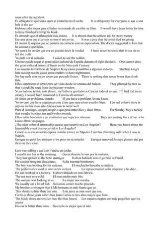 soon after the accident.
Es obligatorio que todos usen el cinturón en el coche.
It is obligatory for everyone to use a seat
belt in the car.
Hubiese sido mejor para él haber terminado de escribir su libro. It would have been better for him
to have finished writing his book.
Es absurdo que el atleta pida más dinero. It is absurd that the athlete ask for more money.
Era una pena que el artista se murió tan joven.
It was a pity that the artist died so young.
El doctor le sugirió que se pusiera en contacto con un especialista. The doctor suggested to him that
he contact a specialist.
Yo nunca he creído que era un pecado decir la verdad.
I have never believed that it is a sin to
tell the truth.
Yo pedí ver al soldado.
I asked to see the soldier.
Uno no puede negar el gran poder cultural de España durante el siglo dieciséis. One cannot deny
the great cultural power of Spain in the Sixteenth Century.
Las novelas terroríficas de Stephen King causa pesadillas a algunos lectores .
Stephen King's
hair-raising novels cause some readers to have nightmares.
No hay nada con mejor sabor que pescado fresco. There is nothing that tastes better than fresh
fish.
Ellos sembraron el árbol para ser visto desde la ventana del balcón.
They planted the tree so
that it could be seen from the balcony window.
Si yo hubiese tenido más dinero, me hubiera quedado en Cancún todo el verano. If I had had more
money, I would have remained in Cancún all summer.
Si tienes un problema, dímelo.
If you have a problem, let me know.
Yo no creo que haya alguien en esta clase que sepa cómo escribir bien. I do not believe there is
anyone in this class who knows how to write well.
Para el domingo, compra un pavo que pesa entre diez y doce libras.
For Sunday, buy a turkey
that weighs between ten and twelve pounds.
Ellos están buscando a un conductor que sepa tres idiomas.
They are looking for a driver who
knows three languages.
¿Has oído sobre el lamentable suceso que ocurrió en Los Ángeles?
Have you heard about the
lamentable event that occurred in Los Angeles?
Conocí a su encantadora esposa cuando estuve en Nápoles.I met his charming wife when I was in
Naples.
Enrique se quitó los anteojos y los puso en su estuche.
Enrique removed his eye glasses and put
them in their case.
Luis was selling a car.Luis vendía un coche.
I usually see her in the morning.
Generalmente la veo por la mañana.
They had spoken to the hotel manager
Habían hablado con el gerente del hotel.
He used to bring me chocolates.
Solía traerme bombones.
The boy was looking for his suitcase.
El muchacho buscaba su maleta.
The performance used to start at ten o'clock.
La representación solía empezar a las diez.
He had worked in a factory. Había trabajado en una fábrica.
The sea was very cold.
El mar estaba muy frío.
The woman was looking at us.
La mujer nos miraba.
We usually ate a lot of fish. Solíamos comer mucho pescado.
My brother is stronger than I.Mi hermano es más fuerte que yo.
This sherry is drier than that one.
Este jerez es más seco que ése.
Carlos is three years older than Juan.Carlos es tres años mayor que Juan.
The black shoes are smaller than the blue (ones). Los zapatos negros son más pequeños que los
azules
His car is better than mine. Su coche es mejor que el mío.

 