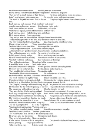 He writes worse than his sister.
Escribe peor que su hermana.
I have arrived sooner than my father.He llegado más pronto que mi padre.
They haven't as much money as their friends.
No tienen tanto dinero como sus amigos.
I don't need as many suitcases as you.
No necesito tantas maletas como usted.
The water in the pool is warmer than in the sea.
El agua en la piscina está más caliente que en el
mar.
Each man and each woman Cada hombre y cada mujer
Another man and another woman Otro hombre y otra mujer
Such a man and such a woman
Tal hombre y tal mujer
We have had a good journey. Hemos tenido un buen viaje.
Each man had a job. Cada hombre tenía un trabajo.
He is a great painter. Es un gran pintor.
They always wear the same clothes. Siempre llevan la misma ropa.
There are enough hotels in this area. Hay bastantes hoteles en esta zona.
The poor woman has lost her handbag.
La pobre mujer ha perdido su bolsa.
I have a brand new hat.
Tengo un sombrero nuevo.
We have asked for another drink.
Hemos pedido otra bebida.
These stamps are very old. Estos sellos son muy viejos.
All the children are good swimmers. Todos los niños son buenos nadadores.
They will get married next month. Se casarán el próximo mes.
I shall go to bed early tonight.
Me acostaré temprano esta noche.
He will come with us on holiday.
Vendrá con nosotros de vacaciones.
We shall visit them on Sunday.
Les visitaremos el domingo.
They will not speak to us. No quieren hablar con nosotros.
It would be better to stop.
Sería mejor parar.
I shouldn't like to drive a big car.
No me gustaría conducir un coche grande.
He won't have to walk very far.
No tendrá que andar muy lejos.
They wouldn't be worth anything. No valdrían nada.
We shan't be able to see the museum.
No podremos ver el museo.
He would not sell the house. No quería vender la casa.
The coach will leave at eight o'clock.
El autocar saldrá a las ocho.
Close the windows before going to bed.
Cierre usted las ventanas antes de acostarse.
I shall have to think before deciding.Tendré que pensar antes de decidir.
You (sing inf) cannot go without finishing the job. No puedes irte antes de terminar el trabajo.
He has spent the day without speaking to anyone. Ha pasado el día sin hablar con nadie.
She was crying without knowing why.
Lloraba sin saber por qué.
They were feeling ill after eating seafood. Se sentían enfermos despuès de comer marisco.
I was very sleepy after working all night. Tenía mucho sueño después de trabajar toda la noche.
We should like to see the room before taking it.
Nos gustaría ver la habitación antes de tomarla.
His voice was hoarse from shouting too much.
Su voz estaba ronca de gritar tanto.
After writing the letter show it to me.
Después de escribir la carta enséñemela usted.
Pedro and Anita wite to each other every day.
Pedro y Anita se escriben todos los días.
The car is going to stop.
El coche va a pararse.
We are going to get married. Vamos a casarnos.
The children go to bed at eight o'clock.
Los niños se acuestan a las ocho.
We have to wash ourselves. Tenemos que lavarnos.
The two men hate each other.Los dos hombres se odian.
He always asks me for money.
Siempre me pide dinero.
They never help each other. Nunca se ayudan.
Carlos returns from the office at half past six.
Carlos vuelve de la oficina a las seis y media.
I must go sleep.
Tengo que dormirme.
Take away these cups !
Llévese usted estas tazas !

 