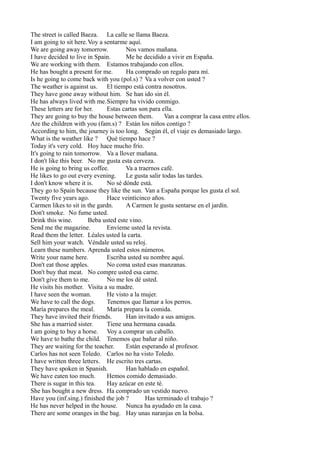 The street is called Baeza. La calle se llama Baeza.
I am going to sit here.Voy a sentarme aquí.
We are going away tomorrow.
Nos vamos mañana.
I have decided to live in Spain.
Me he decidido a vivir en España.
We are working with them. Estamos trabajando con ellos.
He has bought a present for me.
Ha comprado un regalo para mí.
Is he going to come back with you (pol.s) ? Va a volver con usted ?
The weather is against us. El tiempo está contra nosotros.
They have gone away without him. Se han ido sin él.
He has always lived with me.Siempre ha vivido conmigo.
These letters are for her.
Estas cartas son para ella.
They are going to buy the house between them.
Van a comprar la casa entre ellos.
Are the children with you (fam.s) ? Están los niños contigo ?
According to him, the journey is too long. Según él, el viaje es demasiado largo.
What is the weather like ? Qué tiempo hace ?
Today it's very cold. Hoy hace mucho frío.
It's going to rain tomorrow. Va a llover mañana.
I don't like this beer. No me gusta esta cerveza.
He is going to bring us coffee.
Va a traernos café.
He likes to go out every evening.
Le gusta salir todas las tardes.
I don't know where it is.
No sé dónde está.
They go to Spain because they like the sun. Van a España porque les gusta el sol.
Twenty five years ago.
Hace veinticinco años.
Carmen likes to sit in the gardn.
A Carmen le gusta sentarse en el jardín.
Don't smoke. No fume usted.
Drink this wine.
Beba usted este vino.
Send me the magazine.
Envíeme usted la revista.
Read them the letter. Léales usted la carta.
Sell him your watch. Véndale usted su reloj.
Learn these numbers. Aprenda usted estos números.
Write your name here.
Escriba usted su nombre aquí.
Don't eat those apples.
No coma usted esas manzanas.
Don't buy that meat. No compre usted esa carne.
Don't give them to me.
No me los dé usted.
He visits his mother. Visita a su madre.
I have seen the woman.
He visto a la mujer.
We have to call the dogs.
Tenemos que llamar a los perros.
María prepares the meal.
María prepara la comida.
They have invited their friends.
Han invitado a sus amigos.
She has a married sister.
Tiene una hermana casada.
I am going to buy a horse. Voy a comprar un caballo.
We have to bathe the child. Tenemos que bañar al niño.
They are waiting for the teacher.
Están esperando al profesor.
Carlos has not seen Toledo. Carlos no ha visto Toledo.
I have written three letters. He escrito tres cartas.
They have spoken in Spanish.
Han hablado en español.
We have eaten too much.
Hemos comido demasiado.
There is sugar in this tea.
Hay azúcar en este té.
She has bought a new dress. Ha comprado un vestido nuevo.
Have you (inf.sing.) finished the job ?
Has terminado el trabajo ?
He has never helped in the house. Nunca ha ayudado en la casa.
There are some oranges in the bag. Hay unas naranjas en la bolsa.

 