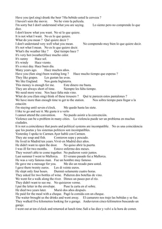 Have you (pol.sing) drunk the beer ?Ha bebido usted la cerveza ?
I haven't seen the movie.
No he visto la película.
I'm sorry but I don't understand what you are saying.
Lo siento pero no comprendo lo que
dice.
I don't know what you want. No sé lo que quiere.
It is not what I want. No es lo que quiero.
What do you mean ? Qué quiere decir ?
I don't understand very well what you mean.
No comprendo muy bien lo que quiere decir.
It's not what I mean. No es lo que quiero decir.
What's the weather like ?
Qué tiempo hace ?
It's very hot (weather)Hace mucho calor.
It's sunny
Hace sol.
It's windy
Hace viento.
It's a nice day. Hace buen día.
Many years ago.
Hace muchos años.
Have you (fam sing) been waiting long ? Hace mucho tiempo que esperas ?
They like grapes.
Les gustan las uvas.
We like England.
Nos gusta Inglaterra.
This money is enough for me.
Este dinero me basta.
They are always short of time.
Siempre les falta tiempo.
We need more wine. Nos hace falta más vino.
What do you (fam sing) think of these trousers ? Qué te parecen estos pantalones ?
We have more than enough time to get to the station.
Nos sobra tiempo para llegar a la
estación
I'm staying until seven o'clock.
Me quedo hasta las siete.
I like to go and see it. Me gusta ir a verlo
I cannot attend the convention.
No puedo asistir a la convención.
Violence can be a problem in many cities. La violencia puede ser un problema en muchas
ciudades.
It is not a coincidence that poets and political systems are incompatible. No es una coincidencia
que los poetas y los sistemas politicos son incompatibles.
Yesterday I spoke to Carmen.Ayer hablé con Carmen.
They ate soup and fish.
Comieron sopa y pescado.
He lived in Madrid ten years. Vivió en Madrid diez años.
He didn't want to open the door.
No quiso abrir la puerta.
I was ill for two months.
Estuve enfermo dos meses.
They weren't able to come together. No pudieron venir juntos.
Last summer I went to Mallorca.
El verano pasado fui a Mallorca.
He was a very famous man. Fue un hombre muy famoso.
He gave me a message for you.
Me dio un recado para usted.
I gave them twenty euros. Les di veinte euros.
He slept only four hours.
Durmió solamente cuatro horas.
They asked for two bottles of wine. Pidieron dos botellas de vino.
We went for a walk along the river. Dimos un paseo por el río.
They didn't want to see me. No quisieron verme.
I put the letter in the envelope.
Puse la carta en el sobre.
He died two years later.
Murió dos años después.
He paid for the meal with a cheque. Pagó la comida con un cheque.
The waiter brought us the drinks and went away. El camarero nos trajo las bebidas y se fue.
They walked five kilometres looking for a garage. Anduvieron cinco kilómetros buscando un
garaje.
I went out at ten o'clock and returned at lunch time. Salí a las diez y volví a la hora de comer.

 