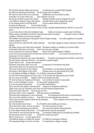 We told him that his father had arrived.
Le dijimos que su padre había llegado.
He didn't do anything all morning. No hizo nada toda la mañana.
We used to swim in the river every day.
Nadábamos en el río todos los días.
Yesterday we swam in the river.
Ayer nadamos en el río.
He always smoked a cigar after dinner.
Siempre fumaba un puro después de cenar.
Last night he smoked a cigar after dinner. Anoche fumó un puro después de cenar.
It was raining when we left the hotel.
Llovía cuando salimos del hotel.
It rained all afternoon.
Llovió toda la tarde.
That morning Ramón left his house at nine o'clock. Aquella mañana Ramón salió de su casa a las
nueve.
I was in the shower when the telephone rang.
Estaba en la ducha cuando sonó el teléfono.
When Carmen and María traveled to Valencia they had an accident.
Cuando Carmen y María
viajaban a Valencia tuvieron un accidente.
The children were playing in the garden when it began raining. Los niños jugaban en el jardín
cuando empezó a llover.
Juan went down to pay the bill, while I packed.
Juan bajó a pagar la cuenta, mientras yo hacía la
maleta.
My father always sat in the same armchair. Mi padre siempre se sentaba en el mismo sillón.
I returned to the house very tired. Volví a la casa muy cansado.
It was cold when we arrived at Bilbao.
Hacía frío cuando llegamos a Bilbao.
Luis received a postcard from a friend who lived in London.
Luis recibió una postal de un
amigo que vivía en Londres.
The policeman asked me my name and address.
El policía me preguntó mi nombre y dirección.
We don't know when he will arrive. No sabemos cuando llegará.
I know that he is ill. Sé que está enfermo.
We know your (fam) sister very well.
Conocemos a tu hermana muy bien.
I don't know that city. No conozco esa ciudad.
This man is the poorest in the village.
Este hombre es el más pobre del pueblo.
Our house is the biggest in the street.
Nuestra casa es la más grande de la calle.
It is the highest building in Madrid. Es el edificio más alto de Madrid.
It is the most interesting novel I have read. Es la novela más interesante que he leído.
Do it as soon as possible.
Hágalo usted lo más pronto possible.
I'll write to them on Tuesday at the latest. Les escribiré el martes lo más tarde.
She is a most intelligent woman.
Es una mujer inteligentísima.
It is an extremely boring book.
Es un libro aburridísimo.
They arrived at the airport extremely late. Llegaron al aeropuerto tardísimo.
Today I have got up extremely early. Hoy me he levantado tempranísimo.
They don't know that CD. No conocen ese CD.
He knows that I want a computer. Sabe que quiero un ordenador.
That television programme is most amusing.
Ese programa de televisión es divertidísimo.
This size is the smallest we have. Esta talla es la más pequeña que tenemos.
These shoes are the prettiest, those are the cheapest.
Estos zapatos son los más bonitos, ésos
son los más baratos.
He is the kindest man I know.
Es el hombre más amable que conozco.
They don't know that I want to see them. No saben que deseo verles.
It was a most interesting conversation.
Fue una conversación interesantísima.
It is the oldest church in this town. Es la iglesia más vieja de este pueblo.
The chemist's was far from the bus stop.
La farmacia estaba lejos de la parada de autobús.
He answered as best he could.
Contestó lo mejor que pudo.
What I want to say. Lo que quiero decir.
The difficult thing is to obtain the money. Lo difícil es conseguir el dinero.
The important thing is to arrive on time.
Lo importante es llegar a tiempo.

 