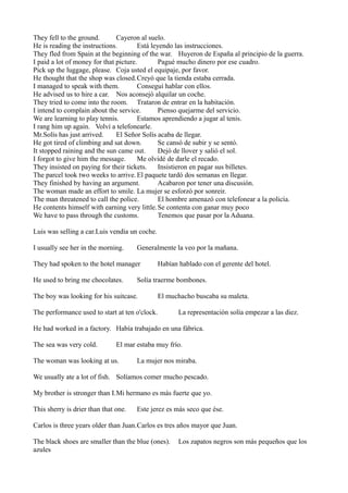 They fell to the ground.
Cayeron al suelo.
He is reading the instructions.
Está leyendo las instrucciones.
They fled from Spain at the beginning of the war. Huyeron de España al principio de la guerra.
I paid a lot of money for that picture.
Pagué mucho dinero por ese cuadro.
Pick up the luggage, please. Coja usted el equipaje, por favor.
He thought that the shop was closed.Creyó que la tienda estaba cerrada.
I managed to speak with them.
Conseguí hablar con ellos.
He advised us to hire a car. Nos aconsejó alquilar un coche.
They tried to come into the room. Trataron de entrar en la habitación.
I intend to complain about the service.
Pienso quejarme del servicio.
We are learning to play tennis.
Estamos aprendiendo a jugar al tenis.
I rang him up again. Volví a telefonearle.
Mr.Solís has just arrived.
El Señor Solís acaba de llegar.
He got tired of climbing and sat down.
Se cansó de subir y se sentó.
It stopped raining and the sun came out.
Dejó de llover y salió el sol.
I forgot to give him the message.
Me olvidé de darle el recado.
They insisted on paying for their tickets.
Insistieron en pagar sus billetes.
The parcel took two weeks to arrive. El paquete tardó dos semanas en llegar.
They finished by having an argument.
Acabaron por tener una discusión.
The woman made an effort to smile. La mujer se esforzó por sonreir.
The man threatened to call the police.
El hombre amenazó con telefonear a la policía.
He contents himself with earning very little. Se contenta con ganar muy poco
We have to pass through the customs.
Tenemos que pasar por la Aduana.
Luis was selling a car.Luis vendía un coche.
I usually see her in the morning.

Generalmente la veo por la mañana.

They had spoken to the hotel manager
He used to bring me chocolates.

Habían hablado con el gerente del hotel.

Solía traerme bombones.

The boy was looking for his suitcase.

El muchacho buscaba su maleta.

The performance used to start at ten o'clock.

La representación solía empezar a las diez.

He had worked in a factory. Había trabajado en una fábrica.
The sea was very cold.

El mar estaba muy frío.

The woman was looking at us.

La mujer nos miraba.

We usually ate a lot of fish. Solíamos comer mucho pescado.
My brother is stronger than I.Mi hermano es más fuerte que yo.
This sherry is drier than that one.

Este jerez es más seco que ése.

Carlos is three years older than Juan.Carlos es tres años mayor que Juan.
The black shoes are smaller than the blue (ones).
azules

Los zapatos negros son más pequeños que los

 