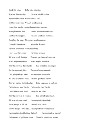 Drink this wine.

Beba usted este vino.

Send me the magazine.

Envíeme usted la revista.

Read them the letter. Léales usted la carta.
Sell him your watch. Véndale usted su reloj.
Learn these numbers. Aprenda usted estos números.
Write your name here.

Escriba usted su nombre aquí.

Don't eat those apples.

No coma usted esas manzanas.

Don't buy that meat. No compre usted esa carne.
Don't give them to me.

No me los dé usted.

He visits his mother. Visita a su madre.
I have seen the woman.

He visto a la mujer.

We have to call the dogs.

Tenemos que llamar a los perros.

María prepares the meal.

María prepara la comida.

They have invited their friends.

Han invitado a sus amigos.

She has a married sister.

Tiene una hermana casada.

I am going to buy a horse.

Voy a comprar un caballo.

We have to bathe the child. Tenemos que bañar al niño.
They are waiting for the teacher.

Están esperando al profesor.

Carlos has not seen Toledo. Carlos no ha visto Toledo.
I have written three letters.

He escrito tres cartas.

They have spoken in Spanish.

Han hablado en español.

We have eaten too much.

Hemos comido demasiado.

There is sugar in this tea.

Hay azúcar en este té.

She has bought a new dress. Ha comprado un vestido nuevo.
Have you (inf.sing.) finished the job ?
He has never helped in the house.

Has terminado el trabajo ?

Nunca ha ayudado en la casa.

 