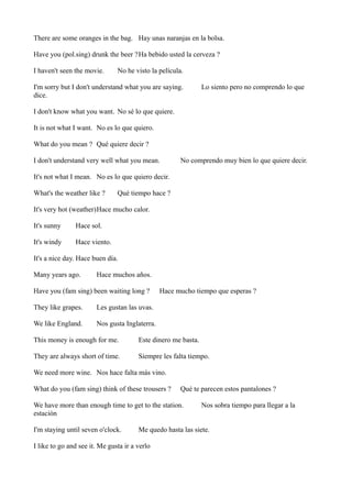 There are some oranges in the bag. Hay unas naranjas en la bolsa.
Have you (pol.sing) drunk the beer ?Ha bebido usted la cerveza ?
I haven't seen the movie.

No he visto la película.

I'm sorry but I don't understand what you are saying.
dice.

Lo siento pero no comprendo lo que

I don't know what you want. No sé lo que quiere.
It is not what I want. No es lo que quiero.
What do you mean ? Qué quiere decir ?
I don't understand very well what you mean.

No comprendo muy bien lo que quiere decir.

It's not what I mean. No es lo que quiero decir.
What's the weather like ?

Qué tiempo hace ?

It's very hot (weather)Hace mucho calor.
It's sunny

Hace sol.

It's windy

Hace viento.

It's a nice day. Hace buen día.
Many years ago.

Hace muchos años.

Have you (fam sing) been waiting long ?
They like grapes.

Les gustan las uvas.

We like England.

Hace mucho tiempo que esperas ?

Nos gusta Inglaterra.

This money is enough for me.

Este dinero me basta.

They are always short of time.

Siempre les falta tiempo.

We need more wine. Nos hace falta más vino.
What do you (fam sing) think of these trousers ?

Qué te parecen estos pantalones ?

We have more than enough time to get to the station.
estación
I'm staying until seven o'clock.

Nos sobra tiempo para llegar a la

Me quedo hasta las siete.

I like to go and see it. Me gusta ir a verlo

 