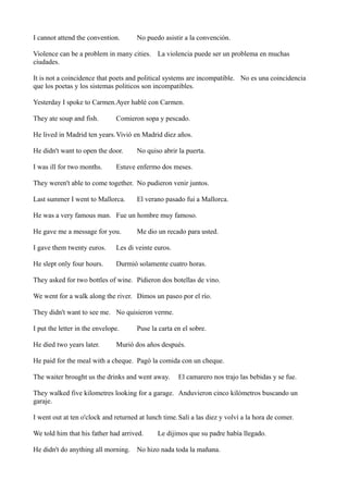 I cannot attend the convention.

No puedo asistir a la convención.

Violence can be a problem in many cities. La violencia puede ser un problema en muchas
ciudades.
It is not a coincidence that poets and political systems are incompatible. No es una coincidencia
que los poetas y los sistemas politicos son incompatibles.
Yesterday I spoke to Carmen.Ayer hablé con Carmen.
They ate soup and fish.

Comieron sopa y pescado.

He lived in Madrid ten years. Vivió en Madrid diez años.
He didn't want to open the door.
I was ill for two months.

No quiso abrir la puerta.

Estuve enfermo dos meses.

They weren't able to come together. No pudieron venir juntos.
Last summer I went to Mallorca.

El verano pasado fui a Mallorca.

He was a very famous man. Fue un hombre muy famoso.
He gave me a message for you.

Me dio un recado para usted.

I gave them twenty euros.

Les di veinte euros.

He slept only four hours.

Durmió solamente cuatro horas.

They asked for two bottles of wine. Pidieron dos botellas de vino.
We went for a walk along the river. Dimos un paseo por el río.
They didn't want to see me. No quisieron verme.
I put the letter in the envelope.
He died two years later.

Puse la carta en el sobre.

Murió dos años después.

He paid for the meal with a cheque. Pagó la comida con un cheque.
The waiter brought us the drinks and went away.

El camarero nos trajo las bebidas y se fue.

They walked five kilometres looking for a garage. Anduvieron cinco kilómetros buscando un
garaje.
I went out at ten o'clock and returned at lunch time. Salí a las diez y volví a la hora de comer.
We told him that his father had arrived.

Le dijimos que su padre había llegado.

He didn't do anything all morning. No hizo nada toda la mañana.

 