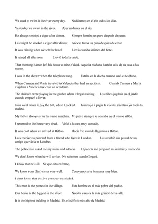 We used to swim in the river every day.
Yesterday we swam in the river.

Nadábamos en el río todos los días.

Ayer nadamos en el río.

He always smoked a cigar after dinner.

Siempre fumaba un puro después de cenar.

Last night he smoked a cigar after dinner.

Anoche fumó un puro después de cenar.

It was raining when we left the hotel.

Llovía cuando salimos del hotel.

It rained all afternoon.

Llovió toda la tarde.

That morning Ramón left his house at nine o'clock. Aquella mañana Ramón salió de su casa a las
nueve.
I was in the shower when the telephone rang.

Estaba en la ducha cuando sonó el teléfono.

When Carmen and María traveled to Valencia they had an accident.
viajaban a Valencia tuvieron un accidente.
The children were playing in the garden when it began raining.
cuando empezó a llover.
Juan went down to pay the bill, while I packed.
maleta.

Cuando Carmen y María

Los niños jugaban en el jardín

Juan bajó a pagar la cuenta, mientras yo hacía la

My father always sat in the same armchair. Mi padre siempre se sentaba en el mismo sillón.
I returned to the house very tired.

Volví a la casa muy cansado.

It was cold when we arrived at Bilbao.

Hacía frío cuando llegamos a Bilbao.

Luis received a postcard from a friend who lived in London.
amigo que vivía en Londres.
The policeman asked me my name and address.

Luis recibió una postal de un

El policía me preguntó mi nombre y dirección.

We don't know when he will arrive. No sabemos cuando llegará.
I know that he is ill. Sé que está enfermo.
We know your (fam) sister very well.

Conocemos a tu hermana muy bien.

I don't know that city. No conozco esa ciudad.
This man is the poorest in the village.

Este hombre es el más pobre del pueblo.

Our house is the biggest in the street.

Nuestra casa es la más grande de la calle.

It is the highest building in Madrid. Es el edificio más alto de Madrid.

 