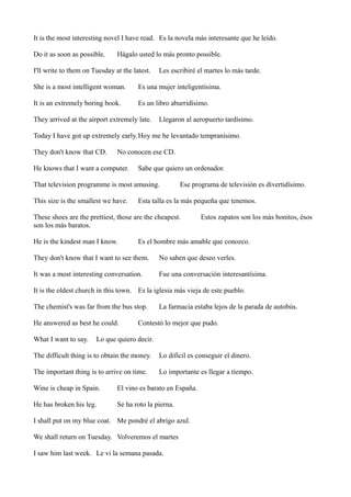 It is the most interesting novel I have read. Es la novela más interesante que he leído.
Do it as soon as possible.

Hágalo usted lo más pronto possible.

I'll write to them on Tuesday at the latest.

Les escribiré el martes lo más tarde.

She is a most intelligent woman.

Es una mujer inteligentísima.

It is an extremely boring book.

Es un libro aburridísimo.

They arrived at the airport extremely late.

Llegaron al aeropuerto tardísimo.

Today I have got up extremely early. Hoy me he levantado tempranísimo.
They don't know that CD.

No conocen ese CD.

He knows that I want a computer.

Sabe que quiero un ordenador.

That television programme is most amusing.
This size is the smallest we have.

Ese programa de televisión es divertidísimo.

Esta talla es la más pequeña que tenemos.

These shoes are the prettiest, those are the cheapest.
son los más baratos.
He is the kindest man I know.

Estos zapatos son los más bonitos, ésos

Es el hombre más amable que conozco.

They don't know that I want to see them.

No saben que deseo verles.

It was a most interesting conversation.

Fue una conversación interesantísima.

It is the oldest church in this town. Es la iglesia más vieja de este pueblo.
The chemist's was far from the bus stop.
He answered as best he could.
What I want to say.

La farmacia estaba lejos de la parada de autobús.

Contestó lo mejor que pudo.

Lo que quiero decir.

The difficult thing is to obtain the money.

Lo difícil es conseguir el dinero.

The important thing is to arrive on time.

Lo importante es llegar a tiempo.

Wine is cheap in Spain.

El vino es barato en España.

He has broken his leg.

Se ha roto la pierna.

I shall put on my blue coat. Me pondré el abrigo azul.
We shall return on Tuesday. Volveremos el martes
I saw him last week. Le vi la semana pasada.

 