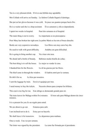 Tea is a very pleasant drink. El té es una bebida muy agradable.
Mrs Collado will arrive on Sunday. La Señora Collado llegará el domingo.
She put on her gloves because it was cold. Se puso sus guantes porque hacía frío.
He is a waiter and she is a shop assistant.

Él es camarero y ella es dependienta.

I spent two weeks in hospital.

Pasé dos semanas en el hospital.

The main thing is not to worry.

Lo importante es no preocuparse.

Poor Mary has broken her right arm. La pobre María se ha roto el brazo derecho.
Books are very expensive nowadays.

Los libros son muy caros hoy día.

He used to walk with great difficulty.

Andaba con gran dificultad.

He is going to bring another cup.

Va a traer otra taza.

We drank half a bottle of brandy.

Bebimos media botella de coñac.

The best thing is to sell the house.

Lo mejor es vender la casa.

I thanked him for the flowers.

Le di las gracias por las flores.

The thief came in through the window.
He did it for us.

El ladrón entró por la ventana.

Lo hizo por nosotros.

I sent the luggage by train.

Envié el equipaje por tren.

I need money to buy the tickets.
This coat is too big for me.

Necesito dinero para comprar los billetes.

Este abrigo es demasiado grande para mí.

The train leaves for Malaga within five minutes.
minutos.

El tren sale para Málaga dentro de cinco

It is a present for you.Es un regalo para usted.
We are about to go out.

Estamos para salir.

I am inclined not to do it.

Estoy por no hacerlo.

We shall leave it for tomorrow.

Lo dejaremos para mañana.

Once a week. Una vez por semana.
The letter was signed by the president.

La carta fue firmada por el presidente.

 