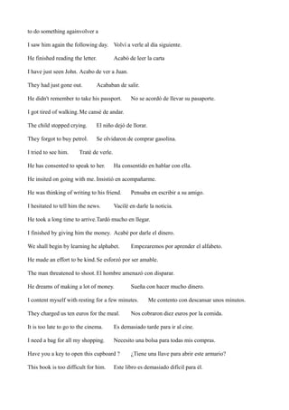 to do something againvolver a
I saw him again the following day. Volví a verle al día siguiente.
He finished reading the letter.

Acabó de leer la carta

I have just seen John. Acabo de ver a Juan.
They had just gone out.

Acababan de salir.

He didn't remember to take his passport.

No se acordó de llevar su pasaporte.

I got tired of walking. Me cansé de andar.
The child stopped crying.

El niño dejó de llorar.

They forgot to buy petrol.

Se olvidaron de comprar gasolina.

I tried to see him.

Traté de verle.

He has consented to speak to her.

Ha consentido en hablar con ella.

He insited on going with me. Insistió en acompañarme.
He was thinking of writing to his friend.
I hesitated to tell him the news.

Pensaba en escribir a su amigo.

Vacilé en darle la noticia.

He took a long time to arrive.Tardó mucho en llegar.
I finished by giving him the money. Acabé por darle el dinero.
We shall begin by learning he alphabet.

Empezaremos por aprender el alfabeto.

He made an effort to be kind.Se esforzó por ser amable.
The man threatened to shoot. El hombre amenazó con disparar.
He dreams of making a lot of money.

Sueña con hacer mucho dinero.

I content myself with resting for a few minutes.
They charged us ten euros for the meal.

Me contento con descansar unos minutos.

Nos cobraron diez euros por la comida.

It is too late to go to the cinema.

Es demasiado tarde para ir al cine.

I need a bag for all my shopping.

Necesito una bolsa para todas mis compras.

Have you a key to open this cupboard ?
This book is too difficult for him.

¿Tiene una llave para abrir este armario?

Este libro es demasiado difícil para él.

 