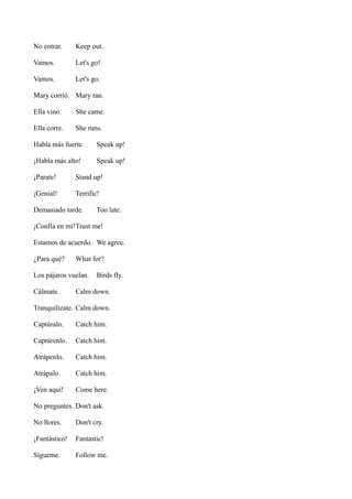 No entrar.

Keep out.

Vamos.

Let's go!

Vamos.

Let's go.

Mary corrió. Mary ran.
Ella vino.

She came.

Ella corre.

She runs.

Habla más fuerte.

Speak up!

¡Habla más alto!

Speak up!

¡Parate!

Stand up!

¡Genial!

Terrific!

Demasiado tarde.

Too late.

¡Confía en mí!Trust me!
Estamos de acuerdo. We agree.
¿Para qué?

What for?

Los pájaros vuelan.
Cálmate.

Birds fly.

Calm down.

Tranquilízate. Calm down.
Captúralo.

Catch him.

Captúrenlo.

Catch him.

Atrápenlo.

Catch him.

Atrápalo.

Catch him.

¡Ven aquí!

Come here.

No preguntes. Don't ask.
No llores.

Don't cry.

¡Fantástico!

Fantastic!

Sígueme.

Follow me.

 