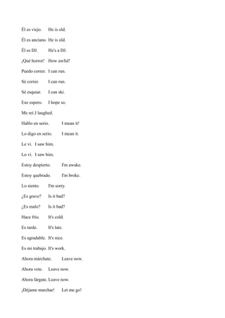 Él es viejo.

He is old.

Él es anciano. He is old.
Él es DJ.

He's a DJ.

¡Qué horror! How awful!
Puedo correr. I can run.
Sé correr.

I can run.

Sé esquiar.

I can ski.

Eso espero.

I hope so.

Me reí.I laughed.
Hablo en serio.

I mean it!

Lo digo en serio.

I mean it.

Le vi. I saw him.
Lo vi. I saw him.
Estoy despierto.

I'm awake.

Estoy quebrado.

I'm broke.

Lo siento.

I'm sorry.

¿Es grave?

Is it bad?

¿Es malo?

Is it bad?

Hace frío.

It's cold.

Es tarde.

It's late.

Es agradable. It's nice.
Es mi trabajo. It's work.
Ahora márchate.
Ahora vete.

Leave now.

Leave now.

Ahora lárgate. Leave now.
¡Déjame marchar!

Let me go!

 