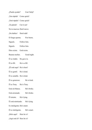 ¿Puedo ayudar?

Can I help?

¡Ven rápido! Come quick!
¡Vení rápido! Come quick!
¡Ya párale!

Cut it out!

No te muevas. Don't move.
¡No hables!

Don't talk!

El fuego quema.

Fire burns.

Síguele.

Follow him.

Síguelo.

Follow him.

Dios existe.

God exists.

Buenas noches.

Good night.

Él se rindió.

He gave in.

Él es DJ.

He is a DJ.

¡Él está aquí! He is here!
Él es gentil.

He is kind.

Él es amable. He is kind.
Él es generoso.
Él es Tony.

He is kind.

He is Tony.

Está sin blanca.

He's broke.

Está arruinado.

He's broke.

Él miente.

He's lying.

Él está mintiendo.

He's lying.

Es inteligente. He's smart.
Él es inteligente.
¡Helo aquí!

He's smart.

Here he is!

¡Aquí está él! Here he is!

 