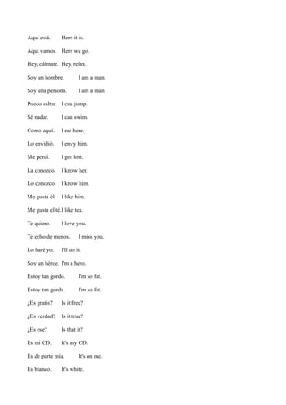 Aquí está.

Here it is.

Aquí vamos. Here we go.
Hey, cálmate. Hey, relax.
Soy un hombre.

I am a man.

Soy una persona.

I am a man.

Puedo saltar. I can jump.
Sé nadar.

I can swim.

Como aquí.

I eat here.

Lo envidió.

I envy him.

Me perdí.

I got lost.

La conozco.

I know her.

Lo conozco. I know him.
Me gusta él. I like him.
Me gusta el té.I like tea.
Te quiero.

I love you.

Te echo de menos.
Lo haré yo.

I miss you.

I'll do it.

Soy un héroe. I'm a hero.
Estoy tan gordo.

I'm so fat.

Estoy tan gorda.

I'm so fat.

¿Es gratis?

Is it free?

¿Es verdad?

Is it true?

¿Es ese?

Is that it?

Es mi CD.

It's my CD.

Es de parte mía.
Es blanco.

It's on me.

It's white.

 