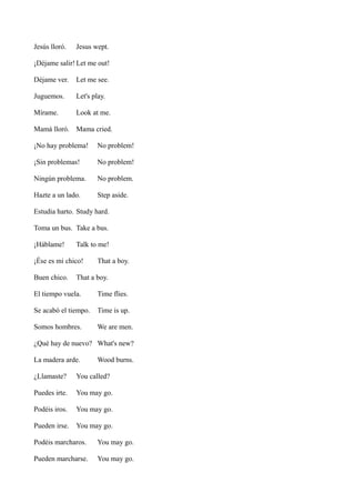 Jesús lloró.

Jesus wept.

¡Déjame salir! Let me out!
Déjame ver.

Let me see.

Juguemos.

Let's play.

Mírame.

Look at me.

Mamá lloró. Mama cried.
¡No hay problema!

No problem!

¡Sin problemas!

No problem!

Ningún problema.

No problem.

Hazte a un lado.

Step aside.

Estudia harto. Study hard.
Toma un bus. Take a bus.
¡Háblame!

Talk to me!

¡Ése es mi chico!
Buen chico.

That a boy.

That a boy.

El tiempo vuela.

Time flies.

Se acabó el tiempo.

Time is up.

Somos hombres.

We are men.

¿Qué hay de nuevo? What's new?
La madera arde.

Wood burns.

¿Llamaste?

You called?

Puedes irte.

You may go.

Podéis iros.

You may go.

Pueden irse.

You may go.

Podéis marcharos.

You may go.

Pueden marcharse.

You may go.

 