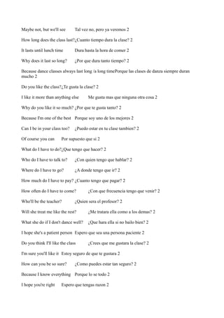 Maybe not, but we'll see

Tal vez no, pero ya veremos 2

How long does the class last?¿Cuanto tiempo dura la clase? 2
It lasts until lunch time

Dura hasta la hora de comer 2

Why does it last so long?

¿Por que dura tanto tiempo? 2

Because dance classes always last long /a long timePorque las clases de danza siempre duran
mucho 2
Do you like the class?¿Te gusta la clase? 2
I like it more than anything else

Me gusta mas que ninguna otra cosa 2

Why do you like it so much? ¿Por que te gusta tanto? 2
Because I'm one of the best Porque soy uno de los mejores 2
Can I be in your class too?
Of course you can

¿Puedo estar en tu clase tambien? 2

Por supuesto que si 2

What do I have to do?¿Que tengo que hacer? 2
Who do I have to talk to?

¿Con quien tengo que hablar? 2

Where do I have to go?

¿A donde tengo que ir? 2

How much do I have to pay? ¿Cuanto tengo que pagar? 2
How often do I have to come?
Who'll be the teacher?

¿Con que frecuencia tengo que venir? 2

¿Quien sera el profesor? 2

Will she treat me like the rest?

¿Me tratara ella como a los demas? 2

What she do if I don't dance well?

¿Que hara ella si no bailo bien? 2

I hope she's a patient person Espero que sea una persona paciente 2
Do you think I'll like the class

¿Crees que me gustara la clase? 2

I'm sure you'll like it Estoy seguro de que te gustara 2
How can you be so sure?

¿Como puedes estar tan seguro? 2

Because I know everything Porque lo se todo 2
I hope you're right

Espero que tengas razon 2

 
