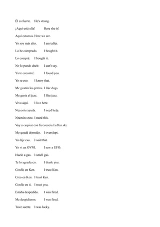 Él es fuerte.

He's strong.

¡Aquí está ella!

Here she is!

Aquí estamos. Here we are.
Yo soy más alto.

I am taller.

Lo he comprado.

I bought it.

Lo compré.

I bought it.

No lo puedo decir.

I can't say.

Ya te encontré.

I found you.

Yo se eso.

I know that.

Me gustan los perros. I like dogs.
Me gusta el jazz.
Vivo aquí.

I like jazz.

I live here.

Necesito ayuda.

I need help.

Necesito esto. I need this.
Voy a esquiar con frecuencia.I often ski.
Me quedé dormido.
Yo dije eso.

I overslept.

I said that.

Yo vi un OVNI.

I saw a UFO.

Huelo a gas. I smell gas.
Te lo agradezco.

I thank you.

Confío en Ken.

I trust Ken.

Creo en Ken. I trust Ken.
Confío en ti. I trust you.
Estaba despedido.

I was fired.

Me despidieron.

I was fired.

Tuve suerte.

I was lucky.

 