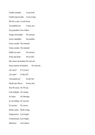Estaba cansado.

I was tired.

Estaba equivocado.

I was wrong.

Me fui a casa. I went home.
Yo también fui.

I went, too.

Soy panadero. I'm a baker.
Tengo curiosidad.

I'm curious.

Estoy saludable.

I'm healthy.

Estoy casado. I'm married.
Estoy casada. I'm married.
Hablo en serio.

I'm serious.

Estoy tan lleno.

I'm so full.

Me muero de hambre.I'm starved.
Estoy muerto de hambre.
¿Es suyo?

Is it yours?

¿Es todo?

I'm starved.

Is that all?

¡No puede ser!

It can't be!

Puede que llueva.

It may rain.

Son 50 yenes. It's 50 yen.
Está nublado. It's cloudy.
Es lunes.

It's Monday.

Es mi trabajo. It's my job.
Es secreto.

It's secret.

Keiko canta. Keiko sings.
Empecemos. Let's begin.
Comencemos. Let's begin.
Bailemos.

Let's dance.

 