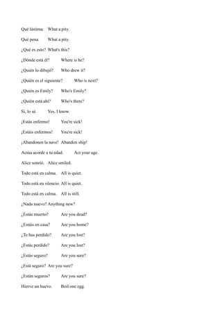 Qué lástima. What a pity.
Qué pena.

What a pity.

¿Qué es esto? What's this?
¿Dónde está él?

Where is he?

¿Quién lo dibujó?

Who drew it?

¿Quién es el siguiente?

Who is next?

¿Quién es Emily?

Who's Emily?

¿Quién está ahí?

Who's there?

Sí, lo sé.

Yes, I know.

¡Estás enfermo!

You're sick!

¡Estáis enfermos!

You're sick!

¡Abandonen la nave! Abandon ship!
Actúa acorde a tu edad.

Act your age.

Alice sonrió. Alice smiled.
Todo está en calma. All is quiet.
Todo está en silencio. All is quiet.
Todo está en calma. All is still.
¿Nada nuevo? Anything new?
¿Estás muerto?

Are you dead?

¿Estáis en casa?

Are you home?

¿Te has perdido?

Are you lost?

¿Estás perdido?

Are you lost?

¿Estás seguro?

Are you sure?

¿Está seguro? Are you sure?
¿Están seguros?

Are you sure?

Hierve un huevo.

Boil one egg.

 