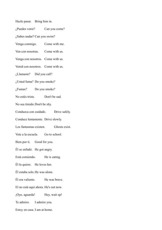 Hazle pasar.

Bring him in.

¿Puedes venir?

Can you come?

¿Sabes nadar? Can you swim?
Venga conmigo.

Come with me.

Ven con nosotras.

Come with us.

Venga con nosotros. Come with us.
Venid con nosotros. Come with us.
¿Llamaste?

Did you call?

¿Usted fuma? Do you smoke?
¿Fumas?

Do you smoke?

No estés triste.

Don't be sad.

No sea tímido.Don't be shy.
Conduzca con cuidado.

Drive safely.

Conduce lentamente. Drive slowly.
Los fantasmas existen.
Vete a la escuela.
Bien por ti.

Ghosts exist.

Go to school.

Good for you.

Él se enfadó. He got angry.
Está comiendo.
Él la quiere.

He is eating.

He loves her.

Él estaba solo. He was alone.
Él era valiente.

He was brave.

El no está aquí ahora. He's out now.
¡Oye, aguarda!
Te admiro.

Hey, wait up!

I admire you.

Estoy en casa. I am at home.

 