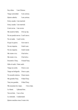 Soy chino.

I am Chinese.

Tengo curiosidad.

I am curious.

Quiero saberlo.

I am curious.

Estoy casado. I am married.
Estoy casada. I am married.
Comí caviar. I ate caviar.
Me mordí el labio.

I bit my lip.

No me puedo mover. I can't move.
No sé nadar. I can't swim.
Sí que lo quiero.

I do want it.

No me importa.

I don't care.

No me importa.

I don't mind.

Me siento vivo.

I feel alive.

Me siento viva.

I feel alive.

Encontré a Tony.

I found Tony.

Odio el sushi. I hate sushi.
Tengo un coche.

I have a car.

Tengo un bolígrafo. I have a pen.
Yo escucho música. I hear music.
Me gustaba Tony.

I liked Tony.

Tony me gustaba.

I liked Tony.

Me encantan los viajes.
Lo llamé.

I love trips.

I phoned him.

Veo un león. I see a lion.
Lo entiendo. I understand.
Quiero muchas cosas. I want a lot.

 
