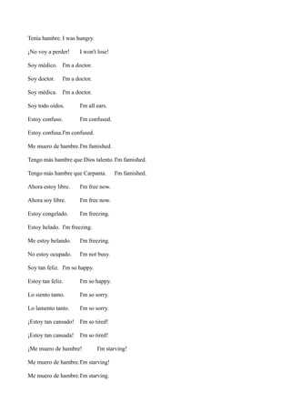 Tenía hambre. I was hungry.
¡No voy a perder!

I won't lose!

Soy médico. I'm a doctor.
Soy doctor.

I'm a doctor.

Soy médica. I'm a doctor.
Soy todo oídos.

I'm all ears.

Estoy confuso.

I'm confused.

Estoy confusa.I'm confused.
Me muero de hambre.I'm famished.
Tengo más hambre que Dios talento. I'm famished.
Tengo más hambre que Carpanta.
Ahora estoy libre.

I'm free now.

Ahora soy libre.

I'm free now.

Estoy congelado.

I'm famished.

I'm freezing.

Estoy helado. I'm freezing.
Me estoy helando.

I'm freezing.

No estoy ocupado.

I'm not busy.

Soy tan feliz. I'm so happy.
Estoy tan feliz.

I'm so happy.

Lo siento tanto.

I'm so sorry.

Lo lamento tanto.

I'm so sorry.

¡Estoy tan cansado! I'm so tired!
¡Estoy tan cansada!

I'm so tired!

¡Me muero de hambre!

I'm starving!

Me muero de hambre.I'm starving!
Me muero de hambre.I'm starving.

 