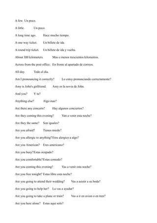 A few. Un poco.
A little.

Un poco.

A long time ago.

Hace mucho tiempo.

A one way ticket.

Un billete de ida.

A round trip ticket.

Un billete de ida y vuelta.

About 300 kilometers.

Mas o menos trescientos kilometros.

Across from the post office. En frente al apartado de correos.
All day.

Todo el dia.

Am I pronouncing it correctly?
Amy is John's girlfriend.
And you?

Lo estoy pronunciando correctamente?

Amy es la novia de John.

Y tu?

Anything else?

Algo mas?

Are there any concerts?

Hay algunos conciertos?

Are they coming this evening?
Are they the same?

Son iguales?

Are you afraid?

Van a venir esta noche?

Tienes miedo?

Are you allergic to anything? Eres alergico a algo?
Are you American?

Eres americano?

Are you busy?Estas ocupado?
Are you comfortable? Estas comodo?
Are you coming this evening?

Vas a venir esta noche?

Are you free tonight? Estas libre esta noche?
Are you going to attend their wedding?
Are you going to help her?

Vas a asistir a su boda?

La vas a ayudar?

Are you going to take a plane or train?
Are you here alone? Estas aqui solo?

Vas a ir en avion o en tren?

 