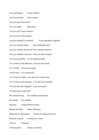 Are you hungry?

Tienes hambre?

Are you married?

Estas casado?

Are you okay?Estas bien?
Are you ready?

Estas listo?

Are you sick? Estas enfermo?
Are you sure? Estas seguro?
Are you waiting for someone?
Are you working today?

Estas esperando a alguien?

Estas trabajando hoy?

Are you working Tomorrow? Vas a trabajar manana?
Are your children with you? Estan tus hijos contigo?
As soon as possible. Lo mas rapido posible.
At 3 o'clock in the afternoon. A las tres de la tarde.
At 3 o'clock. A las tres en punta.
At 5th street. A la calle quinta.
At 7 o'clock at night. A las siete de la tarde/noche
At 7 o'clock in the morning. A las siete de la manana.
At what time did it happen? A que hora pasó?
At what time? A que hora?
Be careful driving.

Ten cuidado conduciendo.

Be careful.

Ten cuidado.

Be quiet.

Callate (menos fuerte).

Behind the bank.

Detras del banco.

Bring me my shirt please.
Business is good.
Call me.

Traeme mi camisa por favor.

La empresa va bien.

Llamame.

Call the police.

Llama a la policia.

 